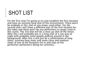 SHOT LIST
For the first shot I'm going to try and establish the first location
and have an extreme long shot of the environment. There won't
be anybody in this shot or any props used either. For the
second shot I will show a different part of the first location for
the video and there won't be any performers or props used in
this scene. The 3rd shot will be a close up shot of the moon.
After this I will probably put in a long shot of a city area at
night with probably some people walking around in the
background. After this it will just be a combination of long
shots, extreme long shots and some close and medium
shots of one of the locations I'm in and clips of the
performer/performers doing fun activities.
 