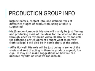 PRODUCTION GROUP INFO
Include names, contact info, and defined roles at
difference stages of production, using a table is
suggested
•Me (Brandon Lambert). My role will mainly be just filming
and producing most of the ideas for the video all the way
through since its my music video. Ill also be responsible
for gathering any equipment I might want to borrow
from college. I will also be in some shots of the video.
• Alfie Horwell, His role will be just being in some of the
shots and sort of acting in them to produce a good, fun
clip. He may also make suggestions on how we can
improve my film or what we can include.
 