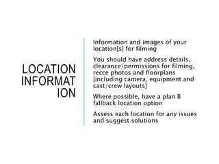 LOCATION
INFORMAT
ION
Information and images of your
location[s] for filming
You should have address details,
clearance/permissions for filming,
recce photos and floorplans
[including camera, equipment and
cast/crew layouts]
Where possible, have a plan B
fallback location option
Assess each location for any issues
and suggest solutions
 