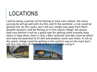 LOCATIONS
I will be doing a portion of my filming at York train station, the trains
passing by will go well with my film and fit the aesthetic, a risk could be
getting hurt on the tracks, but I will just simply stay away from them.
Another location I will be filming at is York sports village, the grassy
field area behind it will be a good spot for getting some extreme long
shots or long shots, there is also a bike racetrack and lake close by which
also have the potential to fit well and produce some cool shots. A risk at
the sports village could be getting in the cyclist's way on the track but I
will just stay clear of the track if there is anybody using it.
 