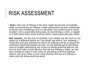RISK ASSESSMENT
• Risks- One risk of filming in the dark might be the lack of visibility,
while concentrating on filming I might potentially trip over something
or bump into something since im occupied, this could result in injury.
Another risk is potentially being seen as committing a crime, 2 people
in a field alone looks weird and the police could potentially get called.
•Risk solution- For the lack of visibility I can simply use the flash on my
phone or a different phone so I can better see where I am stepping, I
could also just pay attention to where im walking and be on guard for
anything I could potentially trip over. As for looking weird and being
seen as maybe committing any crimes or doing anything bad we can
just try and make it look obvious that we are making a video, we can
use a tripod to make it clear what we are doing and have lighting
devices set up to make it even more obvious that we are making a
video and not doing anything weird.
 