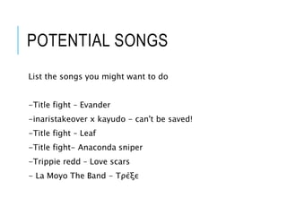 POTENTIAL SONGS
List the songs you might want to do
-Title fight – Evander
-inaristakeover x kayudo - can't be saved!
-Title fight – Leaf
-Title fight- Anaconda sniper
-Trippie redd – Love scars
- La Moyo The Band - Τρέξε
 