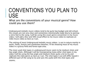 CONVENTIONS YOU PLAN TO
USE
What are the conventions of your musical genre? How
could you use them?
• Underground melodic music videos tend to be quite low budget and old school,
the visuals are not very clear and sometimes intentionally made blurry to portray
a retro feel to the song, I will be using this exact genre convention in my music
video, I will add a blur and VHS visual effect to my music video to replicate an
indie music video as best as I can.
• The setting of most Underground melodic music videos is out in nature mainly in
parks, fields, forests and sometimes beaches. I'll be shooting most of my music
video in a grassy field and forest type area.
• The most used shot types in underground music seem to be medium shots and
low angle shots. Although I will be incorporating many other shot types in my
video I will be using the low angle and medium shots quite a lot to try and
replicate the indie genre as best as I can. The shot types I use will differ based n
different part of the song to try and sync the audio with the shot types and
zooms.
 