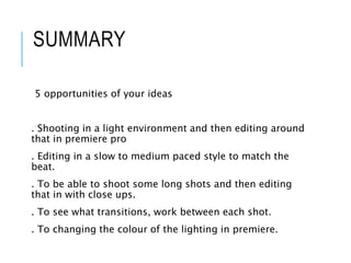SUMMARY
5 opportunities of your ideas
. Shooting in a light environment and then editing around
that in premiere pro
. Editing in a slow to medium paced style to match the
beat.
. To be able to shoot some long shots and then editing
that in with close ups.
. To see what transitions, work between each shot.
. To changing the colour of the lighting in premiere.
 