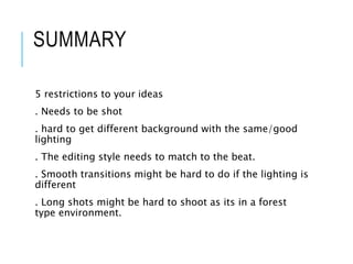 SUMMARY
5 restrictions to your ideas
. Needs to be shot
. hard to get different background with the same/good
lighting
. The editing style needs to match to the beat.
. Smooth transitions might be hard to do if the lighting is
different
. Long shots might be hard to shoot as its in a forest
type environment.
 