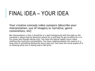 FINAL IDEA – YOUR IDEA
Your creative concept/video synopsis [describe your
interpretation, use of imagery or narrative, genre
conventions, etc]
My interpretation is that it should be in a dark background with low light as the
narrative is about how he deservers where he is and how he got to where he is in
his career was though taking risks. You have the typical rapper music video
clothing like tracksuits and jewellery. You have rapping towards the camera or a
long shot of something letting the music play out. You have the visual aspect of it
to showing what ever is being said in the lyrics.
 