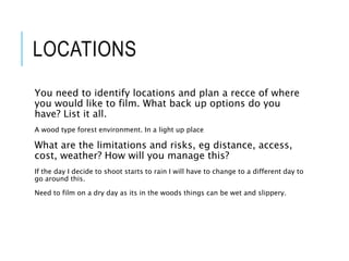 LOCATIONS
You need to identify locations and plan a recce of where
you would like to film. What back up options do you
have? List it all.
A wood type forest environment. In a light up place
What are the limitations and risks, eg distance, access,
cost, weather? How will you manage this?
If the day I decide to shoot starts to rain I will have to change to a different day to
go around this.
Need to film on a dry day as its in the woods things can be wet and slippery.
 