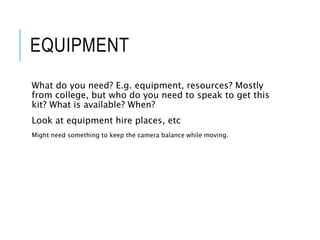 EQUIPMENT
What do you need? E.g. equipment, resources? Mostly
from college, but who do you need to speak to get this
kit? What is available? When?
Look at equipment hire places, etc
Might need something to keep the camera balance while moving.
 