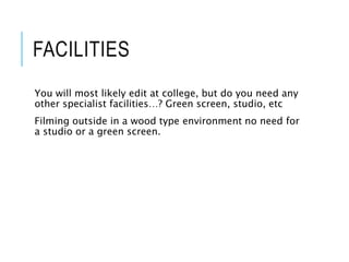 FACILITIES
You will most likely edit at college, but do you need any
other specialist facilities…? Green screen, studio, etc
Filming outside in a wood type environment no need for
a studio or a green screen.
 