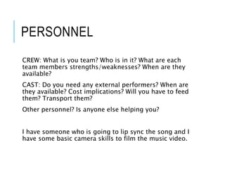 PERSONNEL
CREW: What is you team? Who is in it? What are each
team members strengths/weaknesses? When are they
available?
CAST: Do you need any external performers? When are
they available? Cost implications? Will you have to feed
them? Transport them?
Other personnel? Is anyone else helping you?
I have someone who is going to lip sync the song and I
have some basic camera skills to film the music video.
 