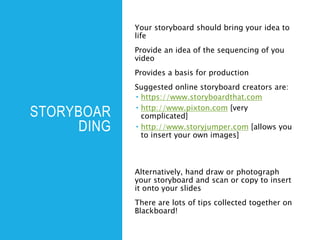 STORYBOAR
DING
Your storyboard should bring your idea to
life
Provide an idea of the sequencing of you
video
Provides a basis for production
Suggested online storyboard creators are:
 https://www.storyboardthat.com
 http://www.pixton.com [very
complicated]
 http://www.storyjumper.com [allows you
to insert your own images]
Alternatively, hand draw or photograph
your storyboard and scan or copy to insert
it onto your slides
There are lots of tips collected together on
Blackboard!
 
