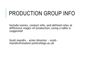 PRODUCTION GROUP INFO
Include names, contact info, and defined roles at
difference stages of production, using a table is
suggested
Scott mandis – actor/director – scott-
mandis@student.yorkcollege.ac.uk
 