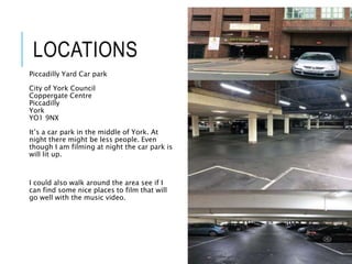 LOCATIONS
Piccadilly Yard Car park
City of York Council
Coppergate Centre
Piccadilly
York
YO1 9NX
It’s a car park in the middle of York. At
night there might be less people. Even
though I am filming at night the car park is
will lit up.
I could also walk around the area see if I
can find some nice places to film that will
go well with the music video.
 