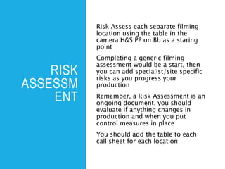 RISK
ASSESSM
ENT
Risk Assess each separate filming
location using the table in the
camera H&S PP on Bb as a staring
point
Completing a generic filming
assessment would be a start, then
you can add specialist/site specific
risks as you progress your
production
Remember, a Risk Assessment is an
ongoing document, you should
evaluate if anything changes in
production and when you put
control measures in place
You should add the table to each
call sheet for each location
 