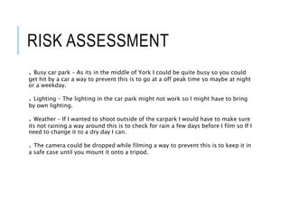 RISK ASSESSMENT
. Busy car park – As its in the middle of York I could be quite busy so you could
get hit by a car a way to prevent this is to go at a off peak time so maybe at night
or a weekday.
. Lighting – The lighting in the car park might not work so I might have to bring
by own lighting.
. Weather – If I wanted to shoot outside of the carpark I would have to make sure
its not raining a way around this is to check for rain a few days before I film so If I
need to change it to a dry day I can.
. The camera could be dropped while filming a way to prevent this is to keep it in
a safe case until you mount it onto a tripod.
 