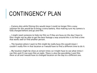 CONTINGENCY PLAN
. Camera dies while filming this would mean I could no longer film a easy
solution for this would be to bring a extra battery. Also making sure my camera is
fully charged before and go and film.
. I might need someone to help me film so if they are busy on the day I have to
film I might not be able to get the best footage a way around this is to find a time
that works well or find another person.
. The location where I want to film might be really busy this would mean I
couldn’t really film in that location or I would have to find a different time to do it.
. My location might be close at certain times so I might have to see what times I
can film and if I can even film at night. There is also the possibility I cant film
there at all and I would have to changed location on the day to a different one.
 