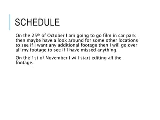 SCHEDULE
On the 25th of October I am going to go film in car park
then maybe have a look around for some other locations
to see if I want any additional footage then I will go over
all my footage to see if I have missed anything.
On the 1st of November I will start editing all the
footage.
 