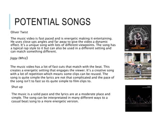 POTENTIAL SONGS
Oliver Twist
The music video is fast paced and is energetic making it entertaining.
He uses close ups angles and far away to give the video a dynamic
effect. It’s a unique song with lots of different viewpoints. The song has
a typical rap style to it but can also be used in a different setting and
can match something different.
Jiggy (Whiz)
The music video has a lot of fast cuts that match with the beat. This
creates a energetic setting that engages the viewer. It’s a creative song
with a lot of repetition which means some clips can be reused. The
song is quite simple the lyrics are not that complicated and the pace of
the song isn’t to fast so its quite simple to film clips to.
Shut up
The music is a solid pace and the lyrics are at a moderate place and
simple. The song can be interpretated in many different ways to a
casual beat/song to a more energetic version.
 