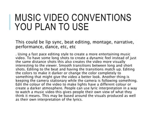 MUSIC VIDEO CONVENTIONS
YOU PLAN TO USE
This could be lip sync, beat editing, montage, narrative,
performance, dance, etc, etc
. Using a fast pace editing style to create a more entertaining music
video. To have some long shots to create a dynamic feel instead of just
the same distance shots this also creates the video more visually
interesting to the viewer. Smooth transitions between long and short
shots. Editing to the beat and having the transitions match up. Editing
the colors to make it darker or change the color completely to
something that might give the video a better look. Another thing is
keeping the camera stationary while the camera is following something.
Edit the colour of the video to make lights have a different colour or
create a darker atmosphere. People can use lyric interpretation in a way
to watch a music video this gives people their own view of what they
think it means. This may be based around the visuals produced as well
as their own interpretation of the lyrics.
 