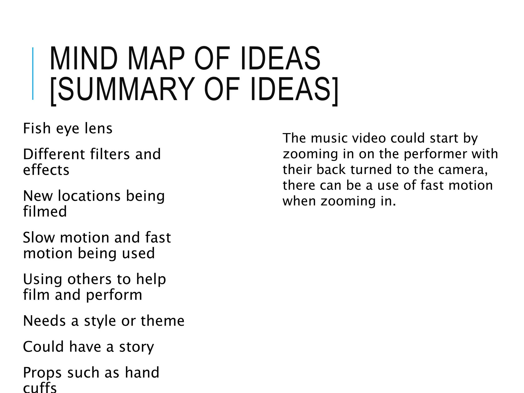 MIND MAP OF IDEAS
[SUMMARY OF IDEAS]
Fish eye lens
Different filters and
effects
New locations being
filmed
Slow motion and fast
motion being used
Using others to help
film and perform
Needs a style or theme
Could have a story
Props such as hand
The music video could start by
zooming in on the performer with
their back turned to the camera,
there can be a use of fast motion
when zooming in.
 