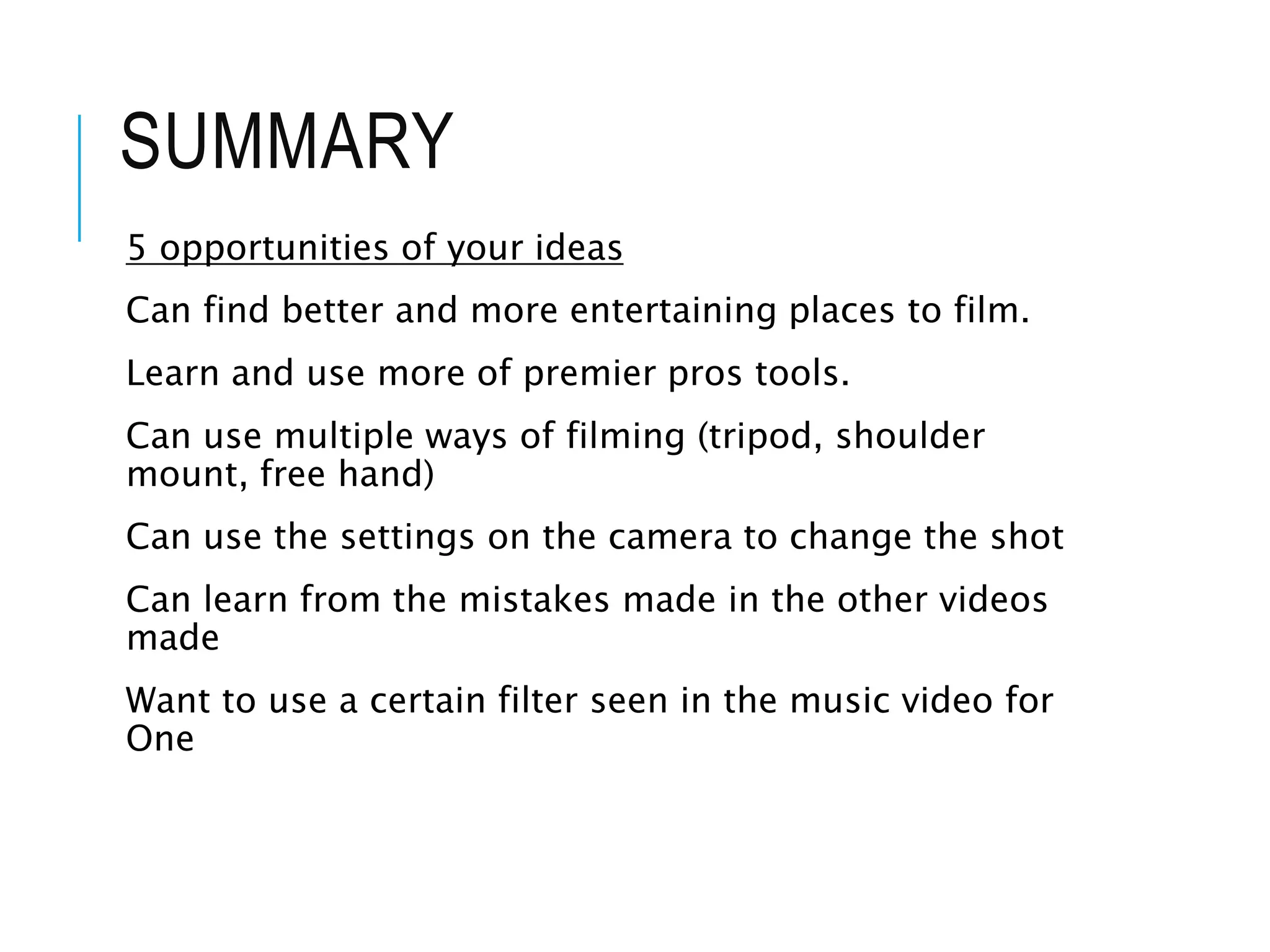 SUMMARY
5 opportunities of your ideas
Can find better and more entertaining places to film.
Learn and use more of premier pros tools.
Can use multiple ways of filming (tripod, shoulder
mount, free hand)
Can use the settings on the camera to change the shot
Can learn from the mistakes made in the other videos
made
Want to use a certain filter seen in the music video for
One
 