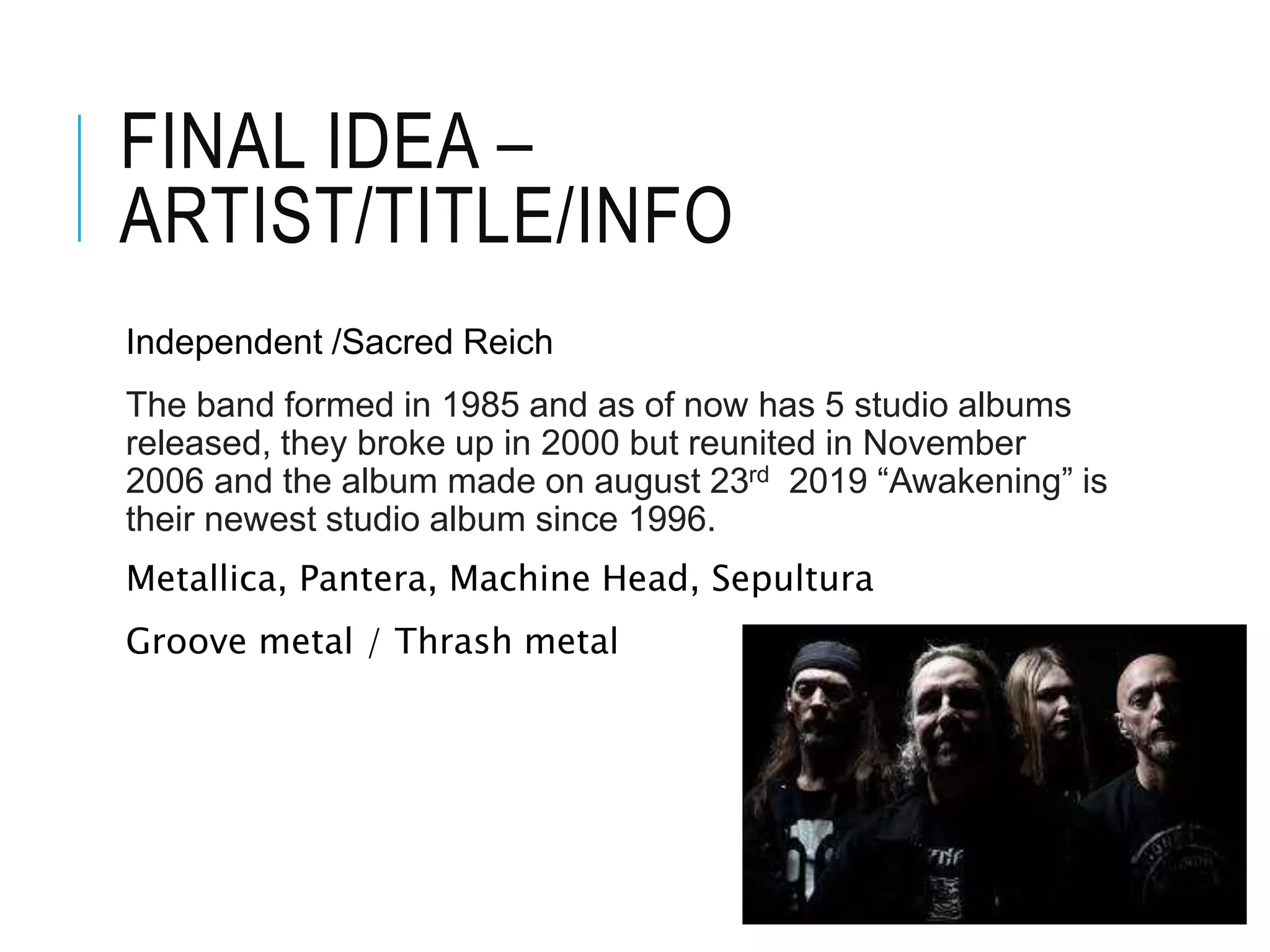 FINAL IDEA –
ARTIST/TITLE/INFO
Independent /Sacred Reich
The band formed in 1985 and as of now has 5 studio albums
released, they broke up in 2000 but reunited in November
2006 and the album made on august 23rd 2019 “Awakening” is
their newest studio album since 1996.
Metallica, Pantera, Machine Head, Sepultura
Groove metal / Thrash metal
 