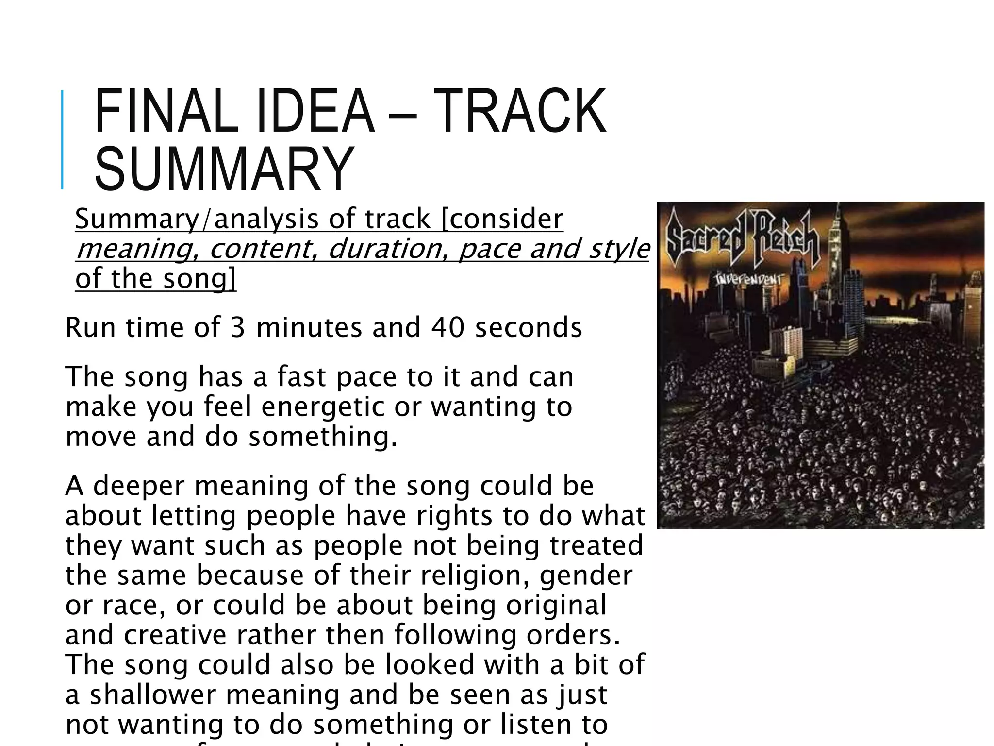 FINAL IDEA – TRACK
SUMMARY
Summary/analysis of track [consider
meaning, content, duration, pace and style
of the song]
Run time of 3 minutes and 40 seconds
The song has a fast pace to it and can
make you feel energetic or wanting to
move and do something.
A deeper meaning of the song could be
about letting people have rights to do what
they want such as people not being treated
the same because of their religion, gender
or race, or could be about being original
and creative rather then following orders.
The song could also be looked with a bit of
a shallower meaning and be seen as just
not wanting to do something or listen to
 