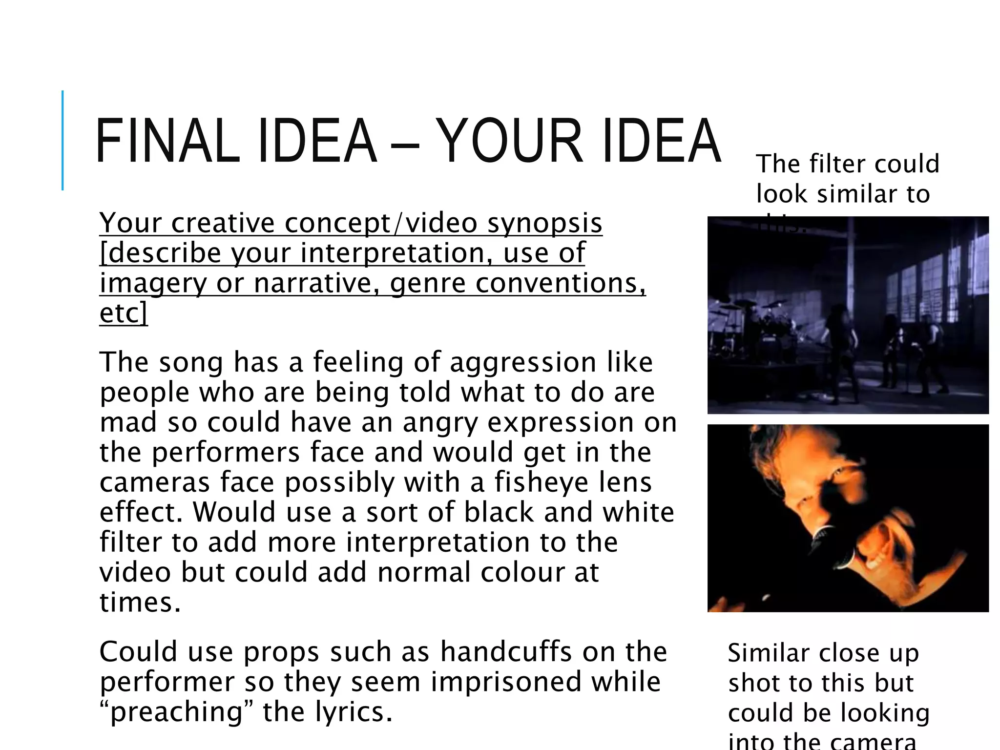 FINAL IDEA – YOUR IDEA
Your creative concept/video synopsis
[describe your interpretation, use of
imagery or narrative, genre conventions,
etc]
The song has a feeling of aggression like
people who are being told what to do are
mad so could have an angry expression on
the performers face and would get in the
cameras face possibly with a fisheye lens
effect. Would use a sort of black and white
filter to add more interpretation to the
video but could add normal colour at
times.
Could use props such as handcuffs on the
performer so they seem imprisoned while
“preaching” the lyrics.
The filter could
look similar to
this.
Similar close up
shot to this but
could be looking
 