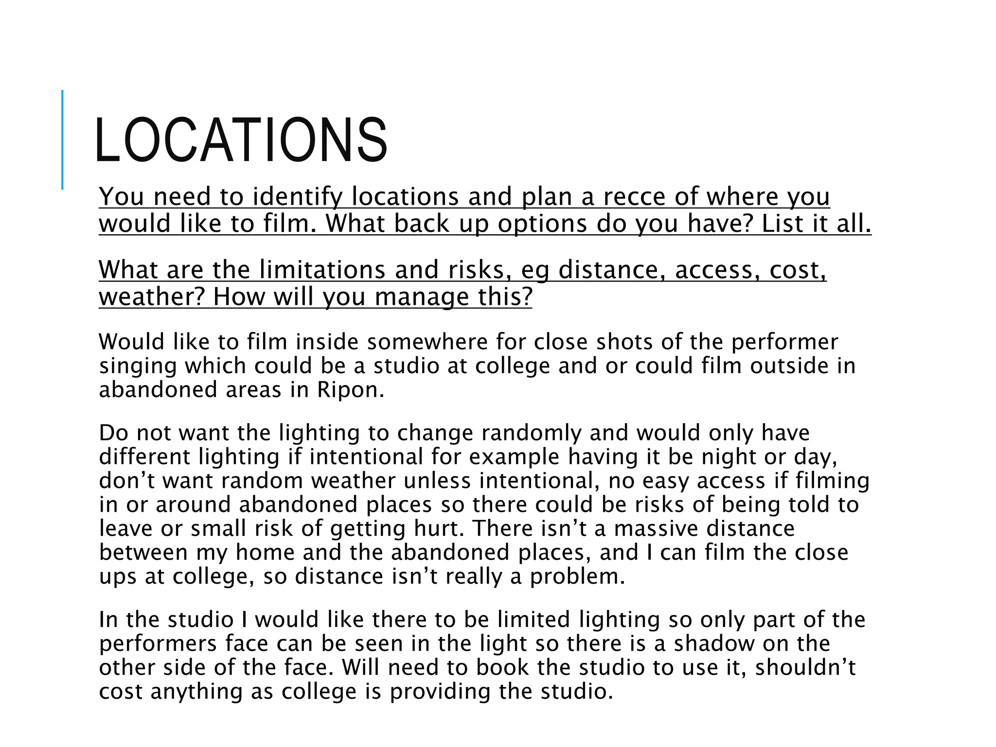 LOCATIONS
You need to identify locations and plan a recce of where you
would like to film. What back up options do you have? List it all.
What are the limitations and risks, eg distance, access, cost,
weather? How will you manage this?
Would like to film inside somewhere for close shots of the performer
singing which could be a studio at college and or could film outside in
abandoned areas in Ripon.
Do not want the lighting to change randomly and would only have
different lighting if intentional for example having it be night or day,
don’t want random weather unless intentional, no easy access if filming
in or around abandoned places so there could be risks of being told to
leave or small risk of getting hurt. There isn’t a massive distance
between my home and the abandoned places, and I can film the close
ups at college, so distance isn’t really a problem.
In the studio I would like there to be limited lighting so only part of the
performers face can be seen in the light so there is a shadow on the
other side of the face. Will need to book the studio to use it, shouldn’t
cost anything as college is providing the studio.
 