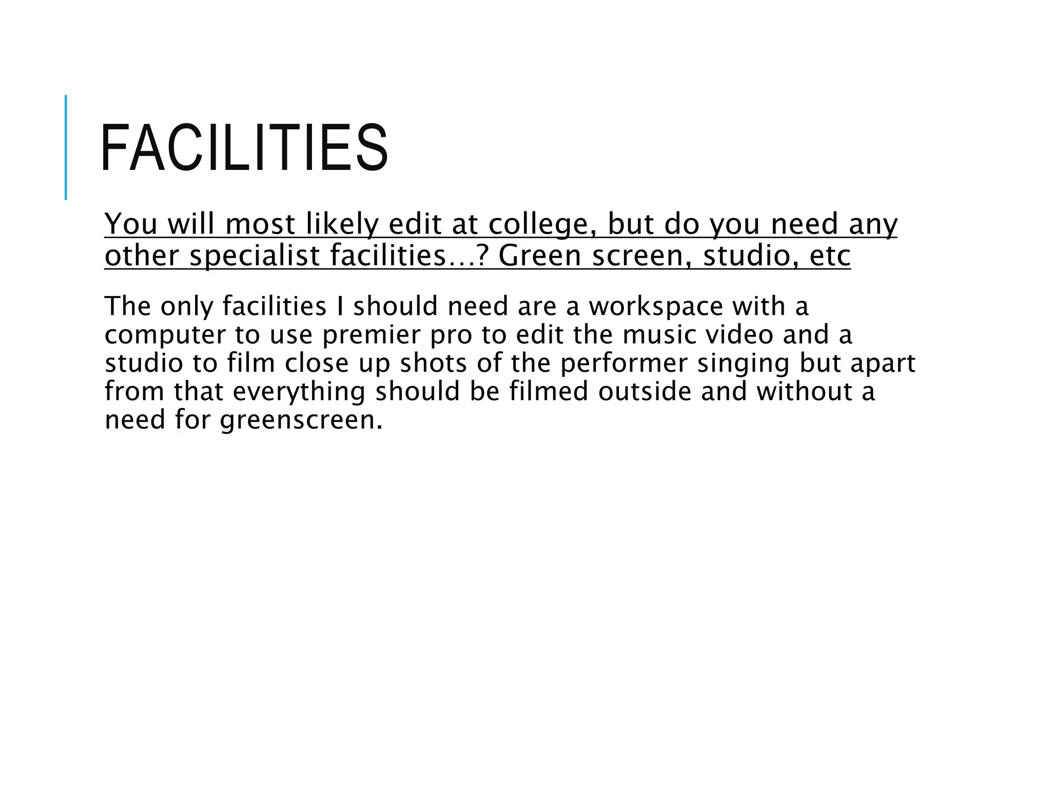 FACILITIES
You will most likely edit at college, but do you need any
other specialist facilities…? Green screen, studio, etc
The only facilities I should need are a workspace with a
computer to use premier pro to edit the music video and a
studio to film close up shots of the performer singing but apart
from that everything should be filmed outside and without a
need for greenscreen.
 