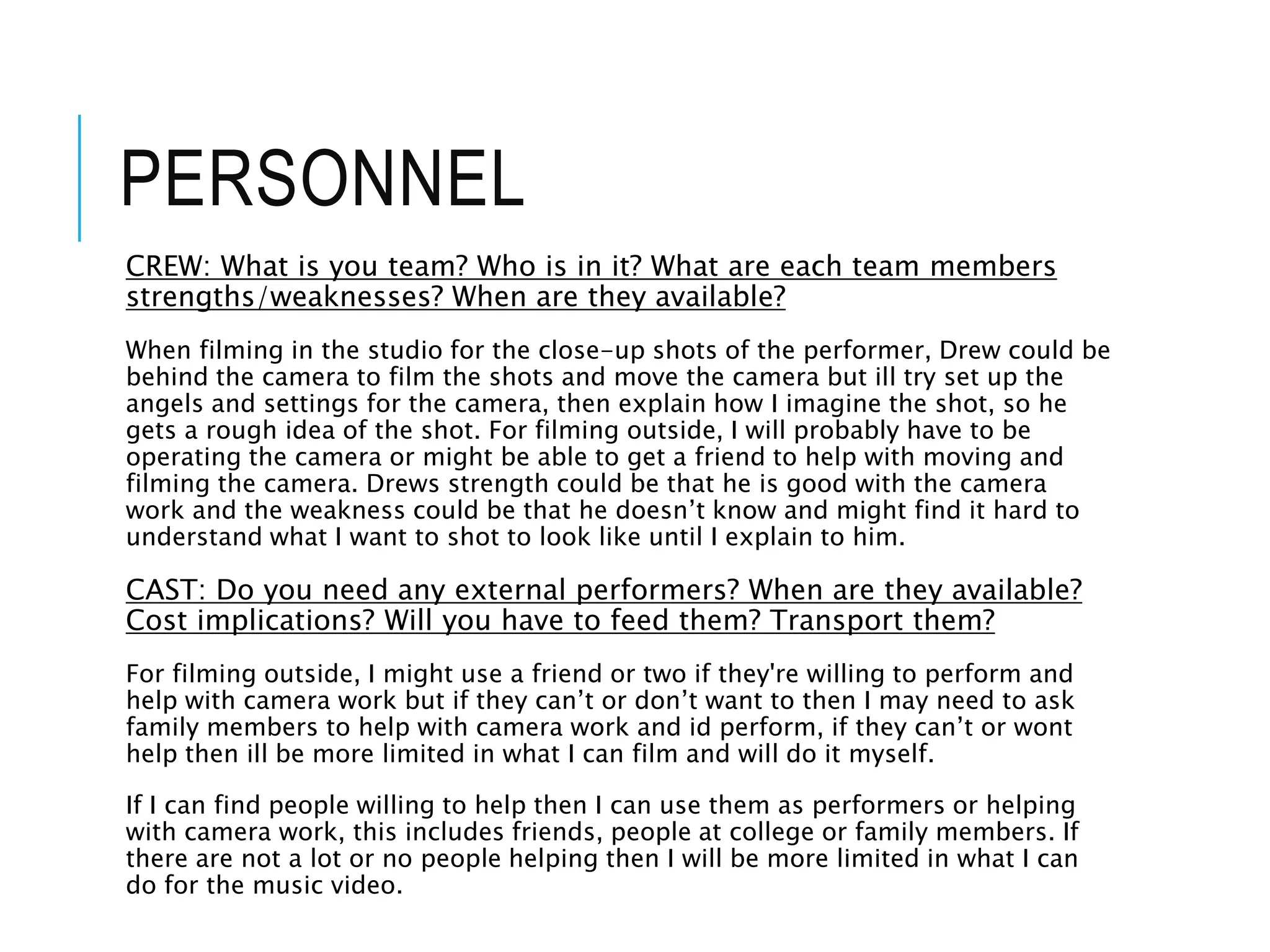 PERSONNEL
CREW: What is you team? Who is in it? What are each team members
strengths/weaknesses? When are they available?
When filming in the studio for the close-up shots of the performer, Drew could be
behind the camera to film the shots and move the camera but ill try set up the
angels and settings for the camera, then explain how I imagine the shot, so he
gets a rough idea of the shot. For filming outside, I will probably have to be
operating the camera or might be able to get a friend to help with moving and
filming the camera. Drews strength could be that he is good with the camera
work and the weakness could be that he doesn’t know and might find it hard to
understand what I want to shot to look like until I explain to him.
CAST: Do you need any external performers? When are they available?
Cost implications? Will you have to feed them? Transport them?
For filming outside, I might use a friend or two if they're willing to perform and
help with camera work but if they can’t or don’t want to then I may need to ask
family members to help with camera work and id perform, if they can’t or wont
help then ill be more limited in what I can film and will do it myself.
If I can find people willing to help then I can use them as performers or helping
with camera work, this includes friends, people at college or family members. If
there are not a lot or no people helping then I will be more limited in what I can
do for the music video.
 