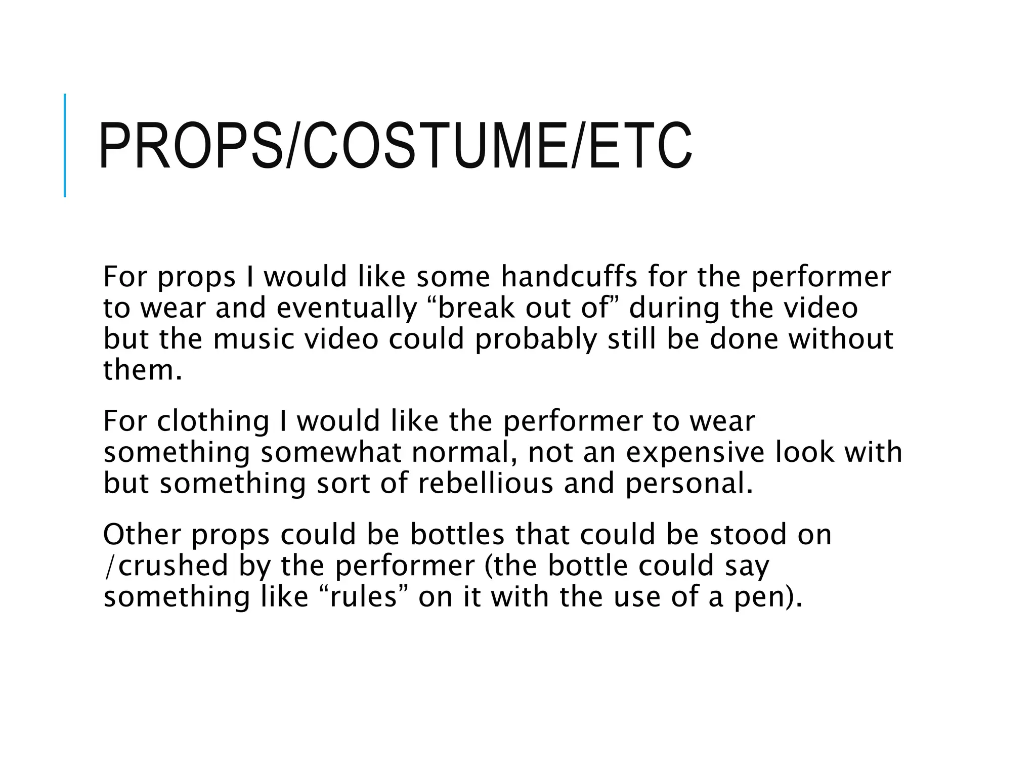 PROPS/COSTUME/ETC
For props I would like some handcuffs for the performer
to wear and eventually “break out of” during the video
but the music video could probably still be done without
them.
For clothing I would like the performer to wear
something somewhat normal, not an expensive look with
but something sort of rebellious and personal.
Other props could be bottles that could be stood on
/crushed by the performer (the bottle could say
something like “rules” on it with the use of a pen).
 