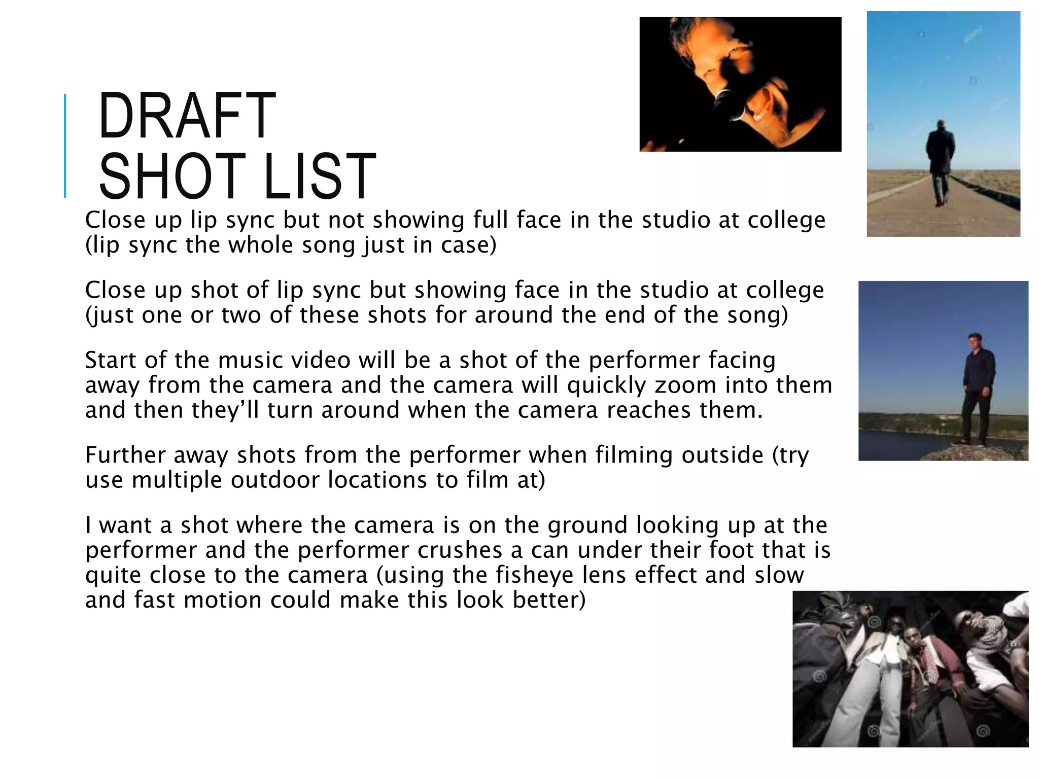 DRAFT
SHOT LIST
Close up lip sync but not showing full face in the studio at college
(lip sync the whole song just in case)
Close up shot of lip sync but showing face in the studio at college
(just one or two of these shots for around the end of the song)
Start of the music video will be a shot of the performer facing
away from the camera and the camera will quickly zoom into them
and then they’ll turn around when the camera reaches them.
Further away shots from the performer when filming outside (try
use multiple outdoor locations to film at)
I want a shot where the camera is on the ground looking up at the
performer and the performer crushes a can under their foot that is
quite close to the camera (using the fisheye lens effect and slow
and fast motion could make this look better)
 