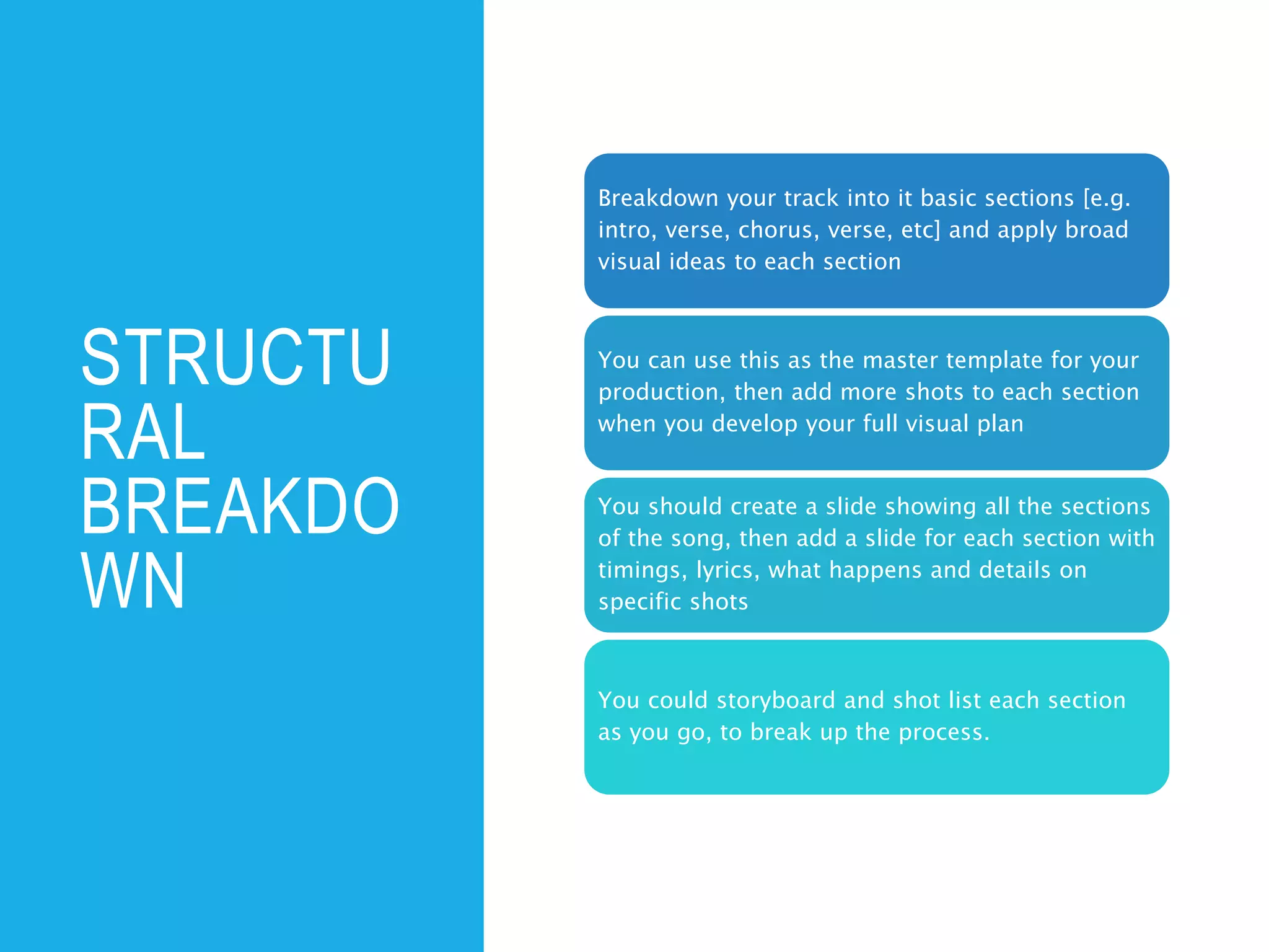 STRUCTU
RAL
BREAKDO
WN
Breakdown your track into it basic sections [e.g.
intro, verse, chorus, verse, etc] and apply broad
visual ideas to each section
You can use this as the master template for your
production, then add more shots to each section
when you develop your full visual plan
You should create a slide showing all the sections
of the song, then add a slide for each section with
timings, lyrics, what happens and details on
specific shots
You could storyboard and shot list each section
as you go, to break up the process.
 
