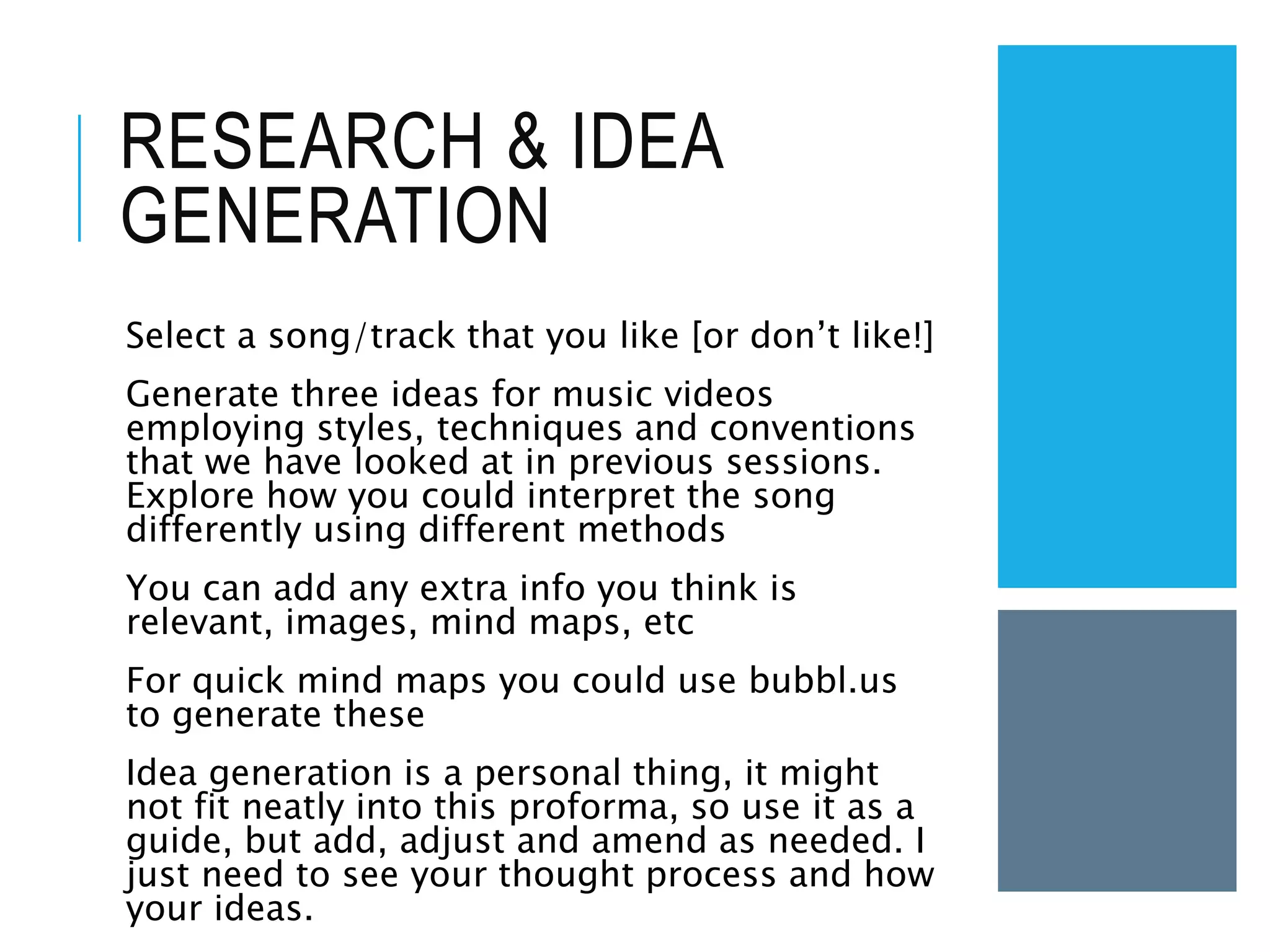 RESEARCH & IDEA
GENERATION
Select a song/track that you like [or don’t like!]
Generate three ideas for music videos
employing styles, techniques and conventions
that we have looked at in previous sessions.
Explore how you could interpret the song
differently using different methods
You can add any extra info you think is
relevant, images, mind maps, etc
For quick mind maps you could use bubbl.us
to generate these
Idea generation is a personal thing, it might
not fit neatly into this proforma, so use it as a
guide, but add, adjust and amend as needed. I
just need to see your thought process and how
your ideas.
 