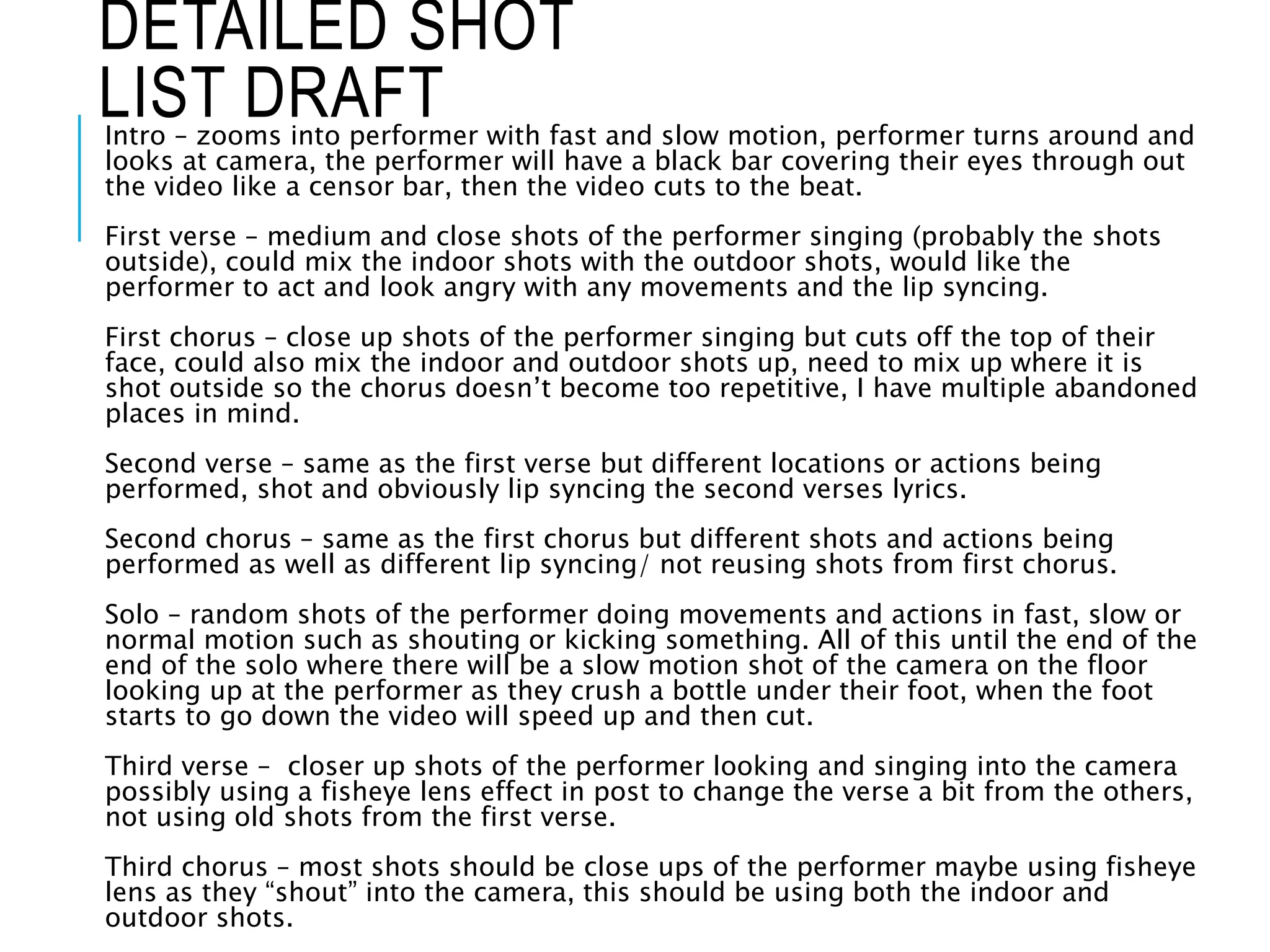 Intro – zooms into performer with fast and slow motion, performer turns around and
looks at camera, the performer will have a black bar covering their eyes through out
the video like a censor bar, then the video cuts to the beat.
First verse – medium and close shots of the performer singing (probably the shots
outside), could mix the indoor shots with the outdoor shots, would like the
performer to act and look angry with any movements and the lip syncing.
First chorus – close up shots of the performer singing but cuts off the top of their
face, could also mix the indoor and outdoor shots up, need to mix up where it is
shot outside so the chorus doesn’t become too repetitive, I have multiple abandoned
places in mind.
Second verse – same as the first verse but different locations or actions being
performed, shot and obviously lip syncing the second verses lyrics.
Second chorus – same as the first chorus but different shots and actions being
performed as well as different lip syncing/ not reusing shots from first chorus.
Solo – random shots of the performer doing movements and actions in fast, slow or
normal motion such as shouting or kicking something. All of this until the end of the
end of the solo where there will be a slow motion shot of the camera on the floor
looking up at the performer as they crush a bottle under their foot, when the foot
starts to go down the video will speed up and then cut.
Third verse – closer up shots of the performer looking and singing into the camera
possibly using a fisheye lens effect in post to change the verse a bit from the others,
not using old shots from the first verse.
Third chorus – most shots should be close ups of the performer maybe using fisheye
lens as they “shout” into the camera, this should be using both the indoor and
outdoor shots.
DETAILED SHOT
LIST DRAFT
 