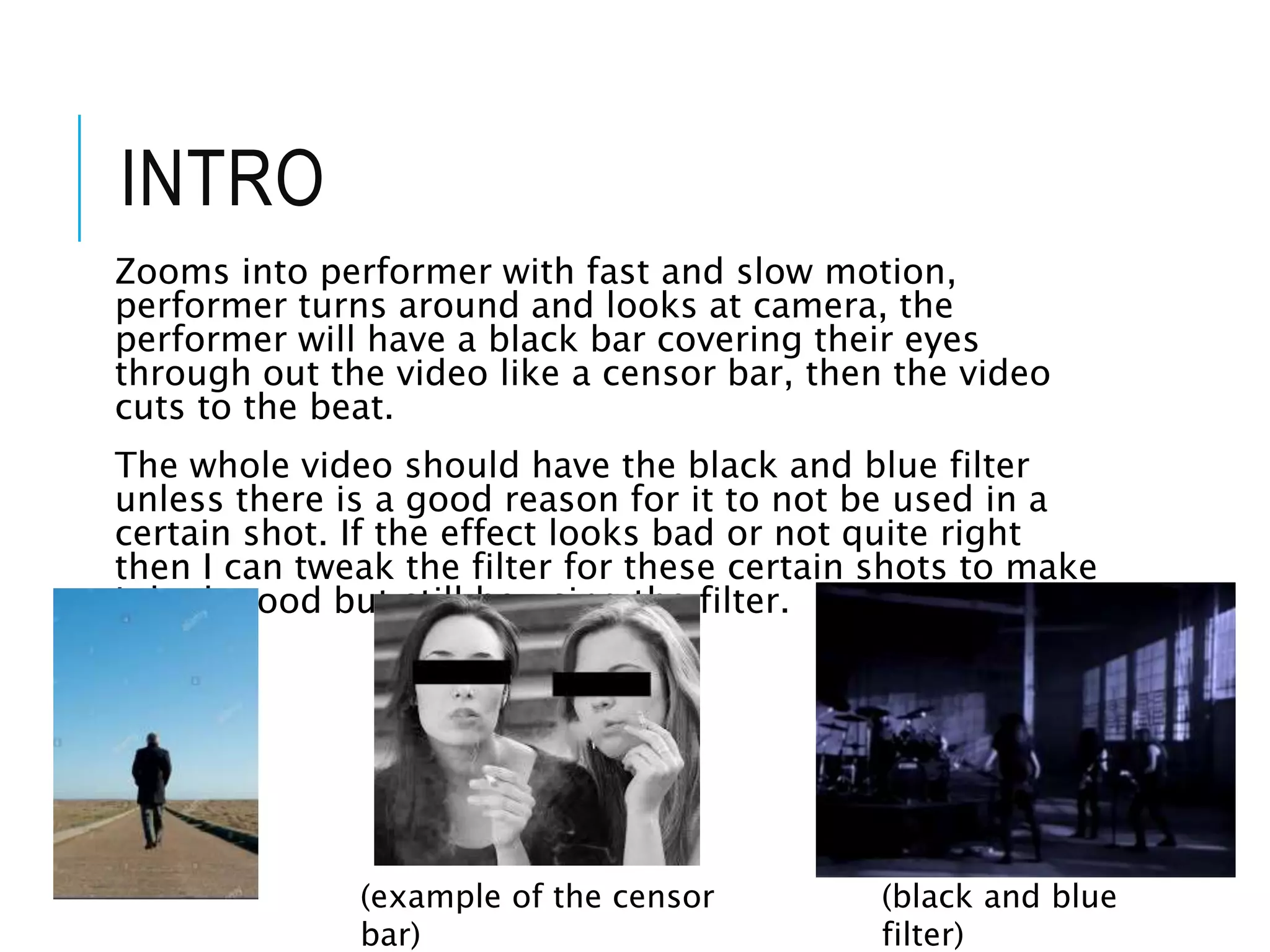 INTRO
Zooms into performer with fast and slow motion,
performer turns around and looks at camera, the
performer will have a black bar covering their eyes
through out the video like a censor bar, then the video
cuts to the beat.
The whole video should have the black and blue filter
unless there is a good reason for it to not be used in a
certain shot. If the effect looks bad or not quite right
then I can tweak the filter for these certain shots to make
it look good but still be using the filter.
(black and blue
filter)
(example of the censor
bar)
 