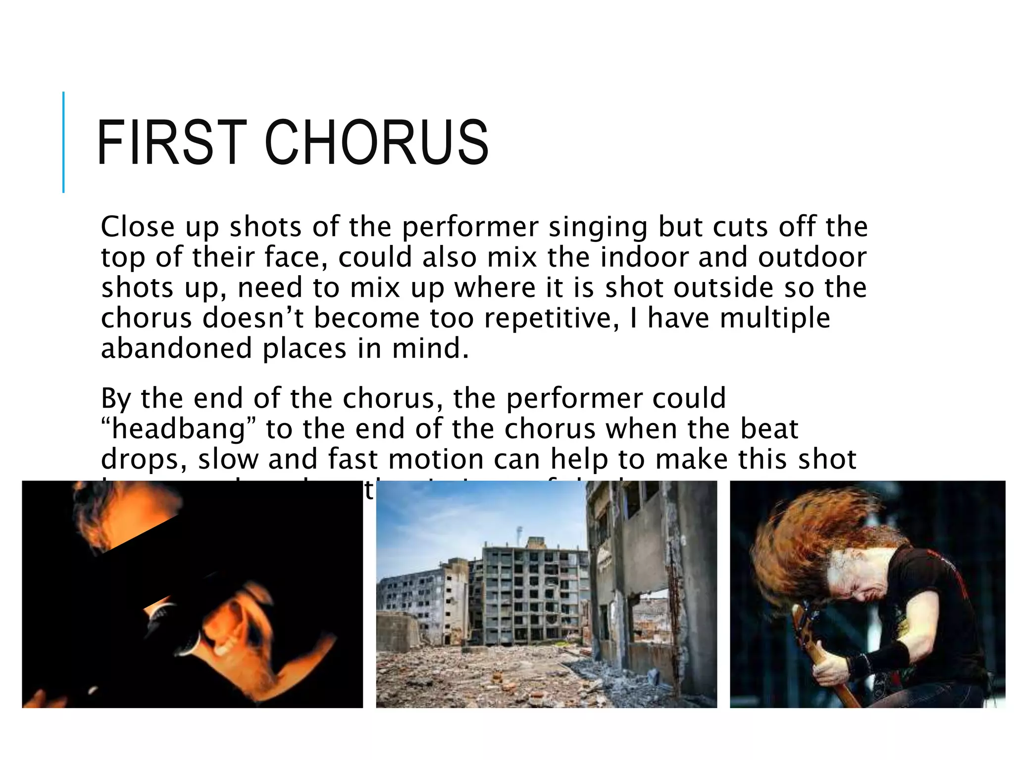 FIRST CHORUS
Close up shots of the performer singing but cuts off the
top of their face, could also mix the indoor and outdoor
shots up, need to mix up where it is shot outside so the
chorus doesn’t become too repetitive, I have multiple
abandoned places in mind.
By the end of the chorus, the performer could
“headbang” to the end of the chorus when the beat
drops, slow and fast motion can help to make this shot
better and work to the timings of the beat.
 