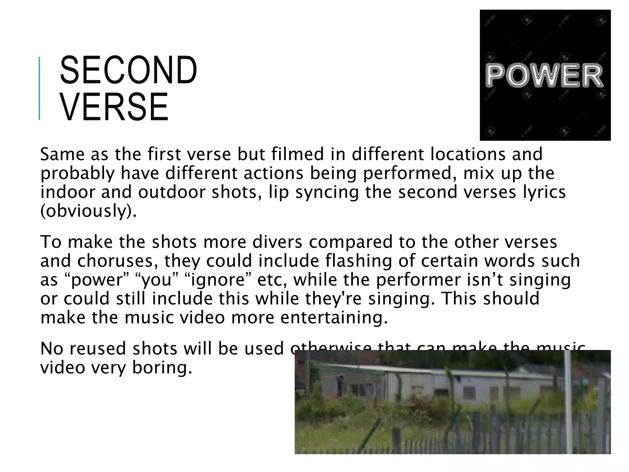 SECOND
VERSE
Same as the first verse but filmed in different locations and
probably have different actions being performed, mix up the
indoor and outdoor shots, lip syncing the second verses lyrics
(obviously).
To make the shots more divers compared to the other verses
and choruses, they could include flashing of certain words such
as “power” “you” “ignore” etc, while the performer isn’t singing
or could still include this while they're singing. This should
make the music video more entertaining.
No reused shots will be used otherwise that can make the music
video very boring.
 