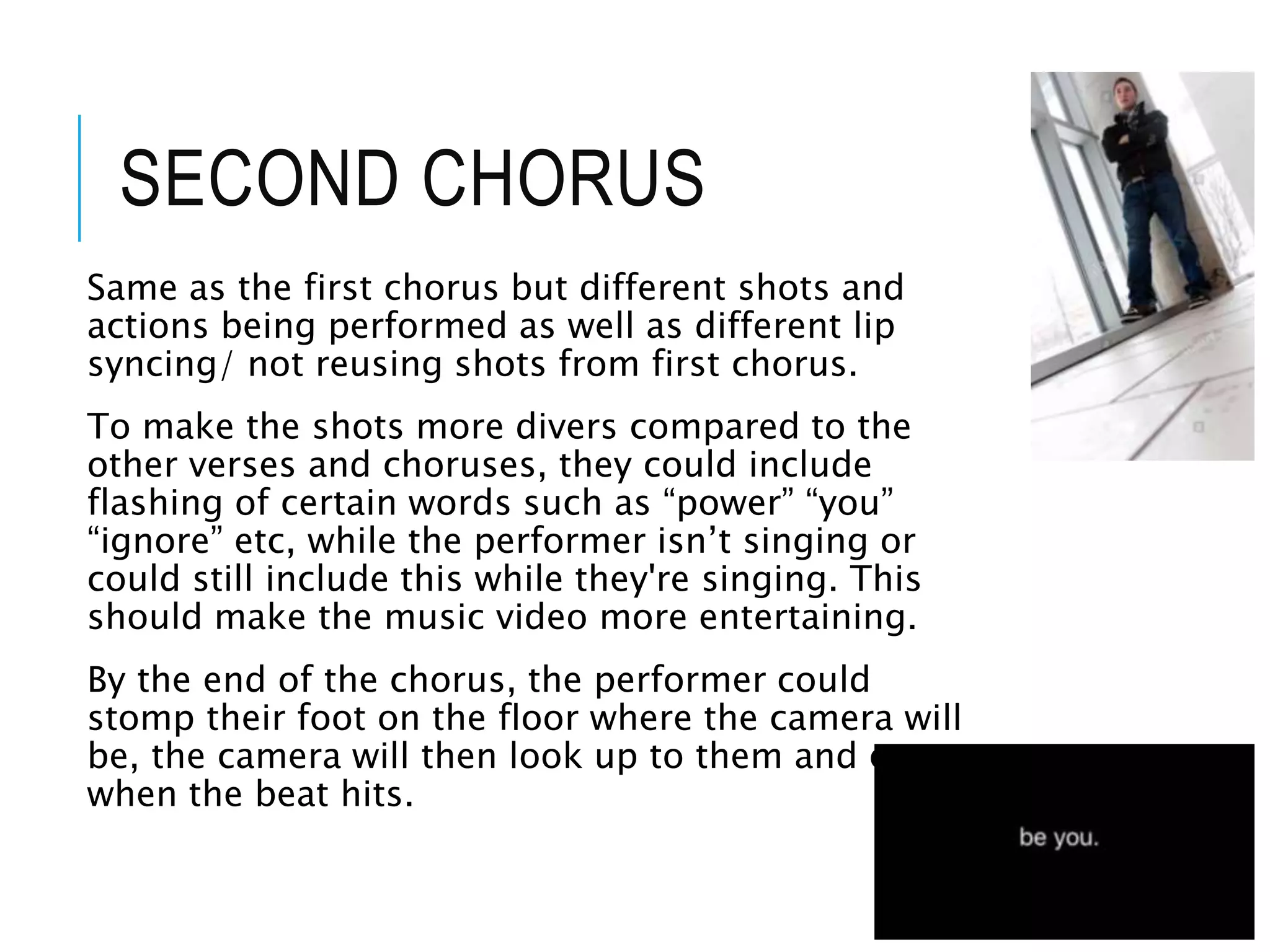 SECOND CHORUS
Same as the first chorus but different shots and
actions being performed as well as different lip
syncing/ not reusing shots from first chorus.
To make the shots more divers compared to the
other verses and choruses, they could include
flashing of certain words such as “power” “you”
“ignore” etc, while the performer isn’t singing or
could still include this while they're singing. This
should make the music video more entertaining.
By the end of the chorus, the performer could
stomp their foot on the floor where the camera will
be, the camera will then look up to them and cut
when the beat hits.
 