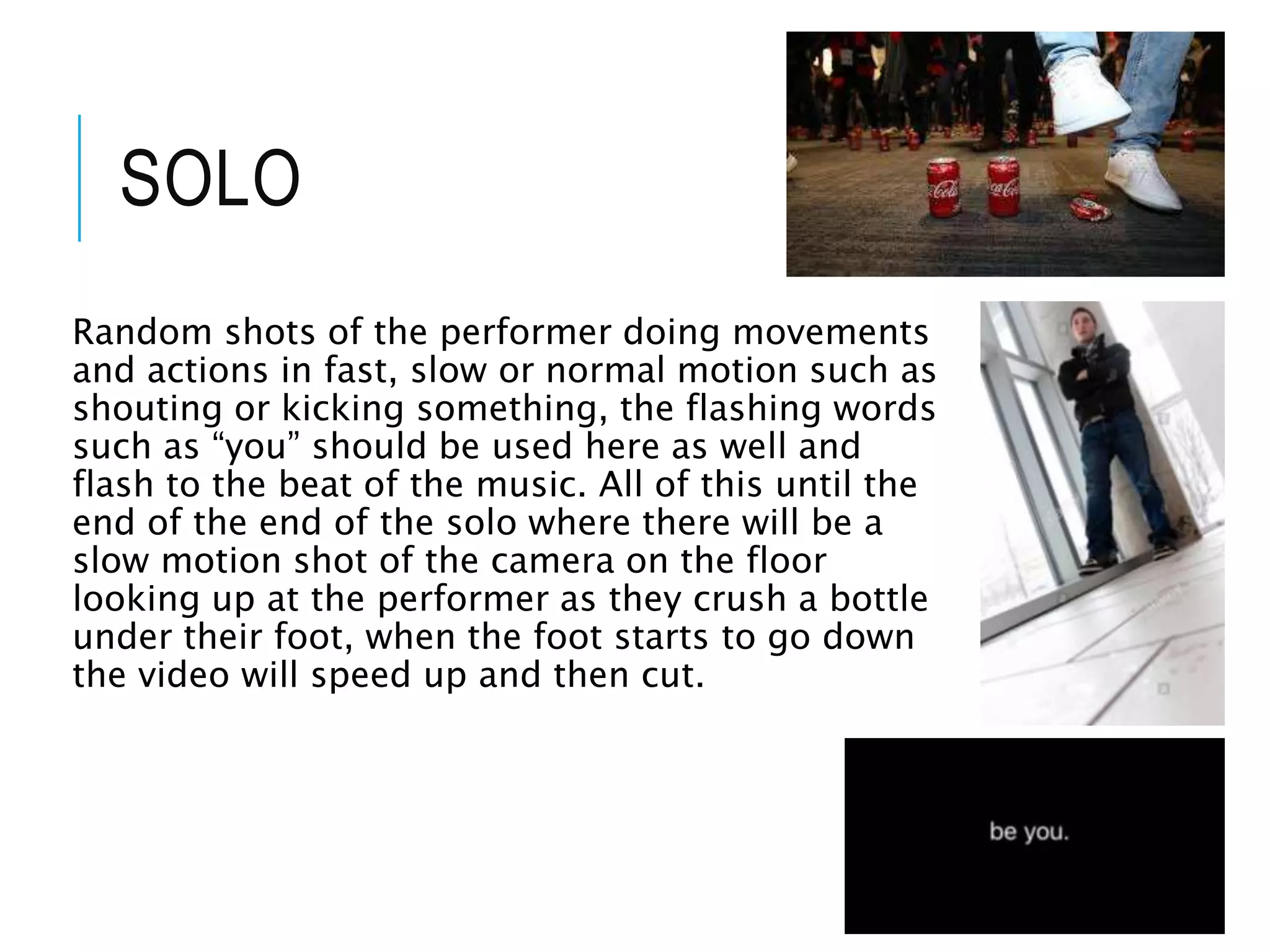 SOLO
Random shots of the performer doing movements
and actions in fast, slow or normal motion such as
shouting or kicking something, the flashing words
such as “you” should be used here as well and
flash to the beat of the music. All of this until the
end of the end of the solo where there will be a
slow motion shot of the camera on the floor
looking up at the performer as they crush a bottle
under their foot, when the foot starts to go down
the video will speed up and then cut.
 