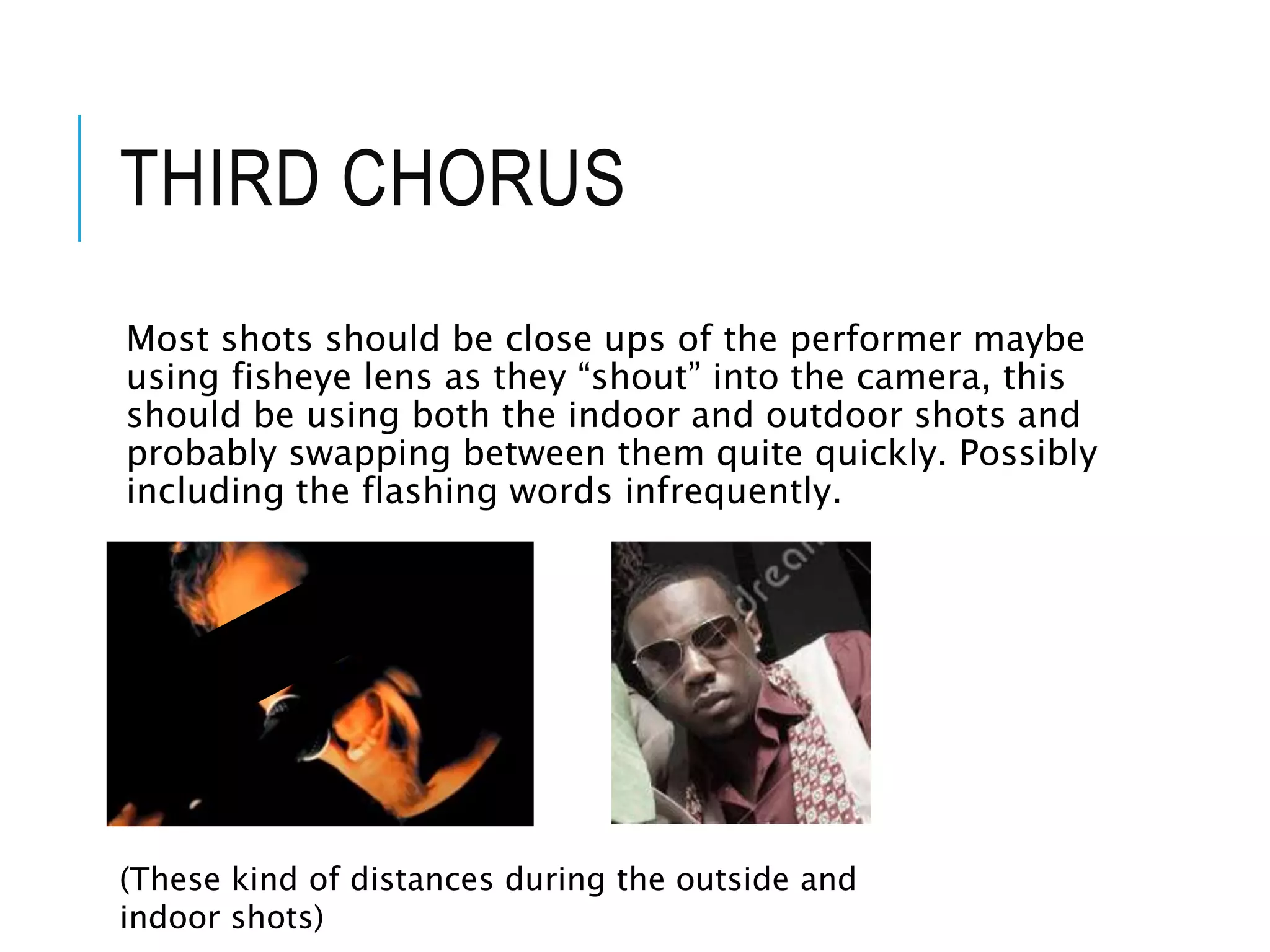 THIRD CHORUS
Most shots should be close ups of the performer maybe
using fisheye lens as they “shout” into the camera, this
should be using both the indoor and outdoor shots and
probably swapping between them quite quickly. Possibly
including the flashing words infrequently.
(These kind of distances during the outside and
indoor shots)
 