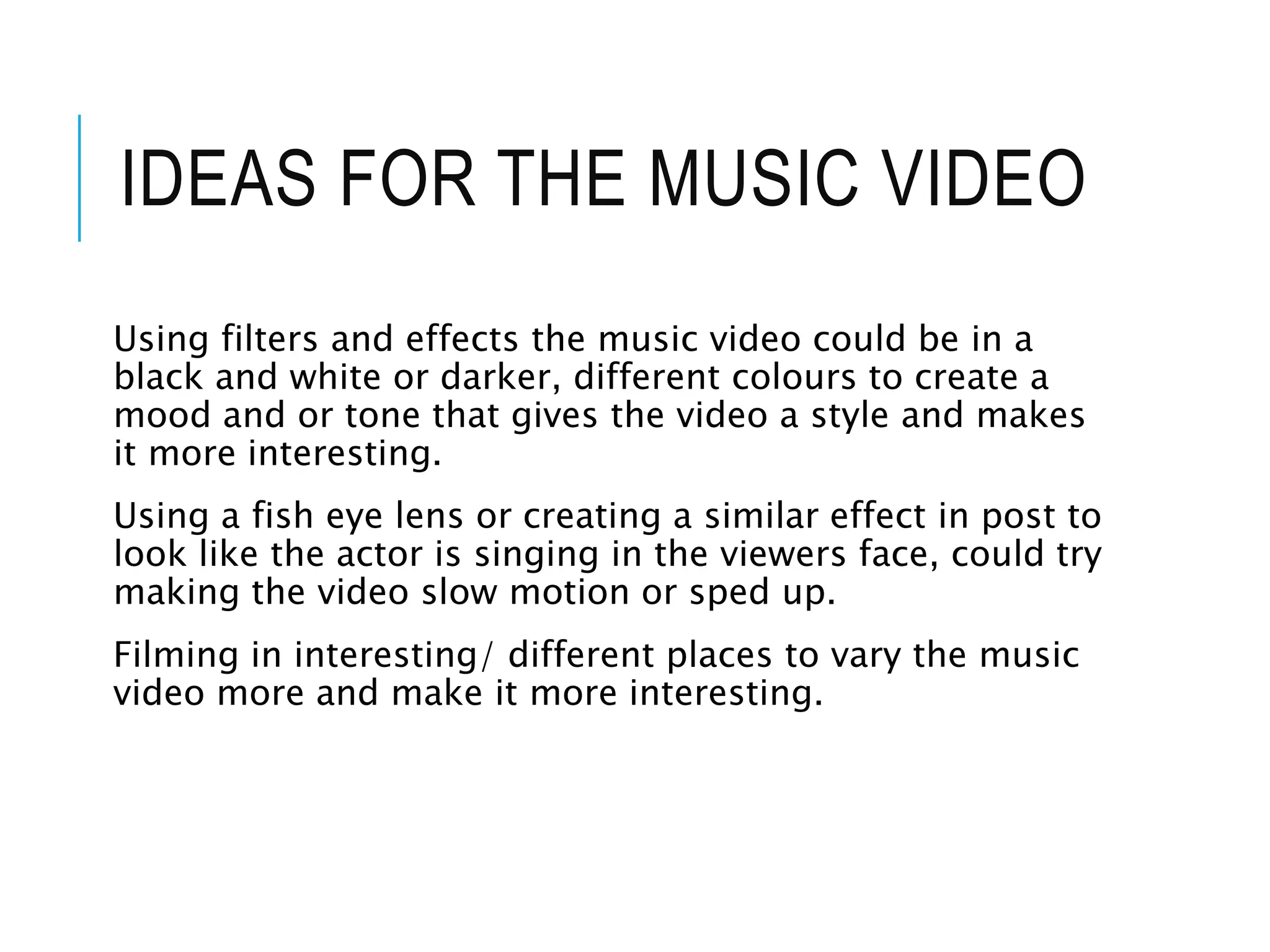 IDEAS FOR THE MUSIC VIDEO
Using filters and effects the music video could be in a
black and white or darker, different colours to create a
mood and or tone that gives the video a style and makes
it more interesting.
Using a fish eye lens or creating a similar effect in post to
look like the actor is singing in the viewers face, could try
making the video slow motion or sped up.
Filming in interesting/ different places to vary the music
video more and make it more interesting.
 