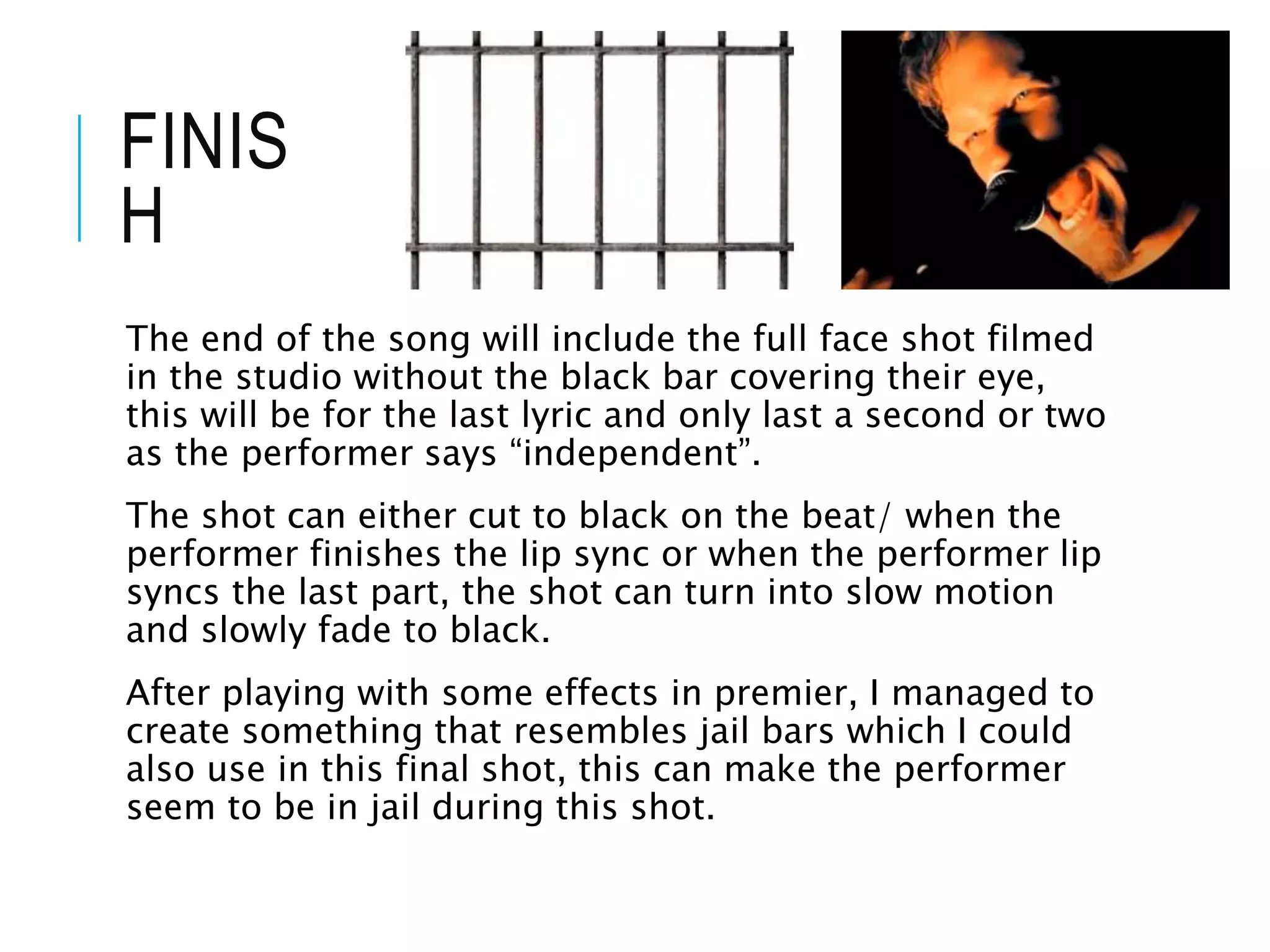 FINIS
H
The end of the song will include the full face shot filmed
in the studio without the black bar covering their eye,
this will be for the last lyric and only last a second or two
as the performer says “independent”.
The shot can either cut to black on the beat/ when the
performer finishes the lip sync or when the performer lip
syncs the last part, the shot can turn into slow motion
and slowly fade to black.
After playing with some effects in premier, I managed to
create something that resembles jail bars which I could
also use in this final shot, this can make the performer
seem to be in jail during this shot.
 