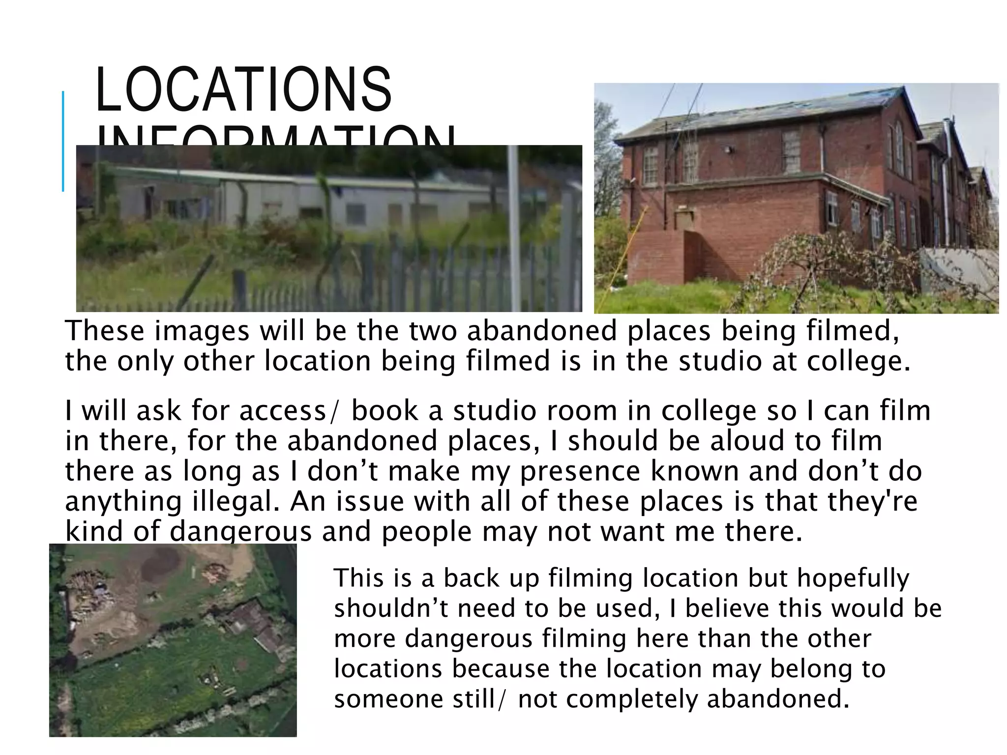 LOCATIONS
INFORMATION
These images will be the two abandoned places being filmed,
the only other location being filmed is in the studio at college.
I will ask for access/ book a studio room in college so I can film
in there, for the abandoned places, I should be aloud to film
there as long as I don’t make my presence known and don’t do
anything illegal. An issue with all of these places is that they're
kind of dangerous and people may not want me there.
This is a back up filming location but hopefully
shouldn’t need to be used, I believe this would be
more dangerous filming here than the other
locations because the location may belong to
someone still/ not completely abandoned.
 