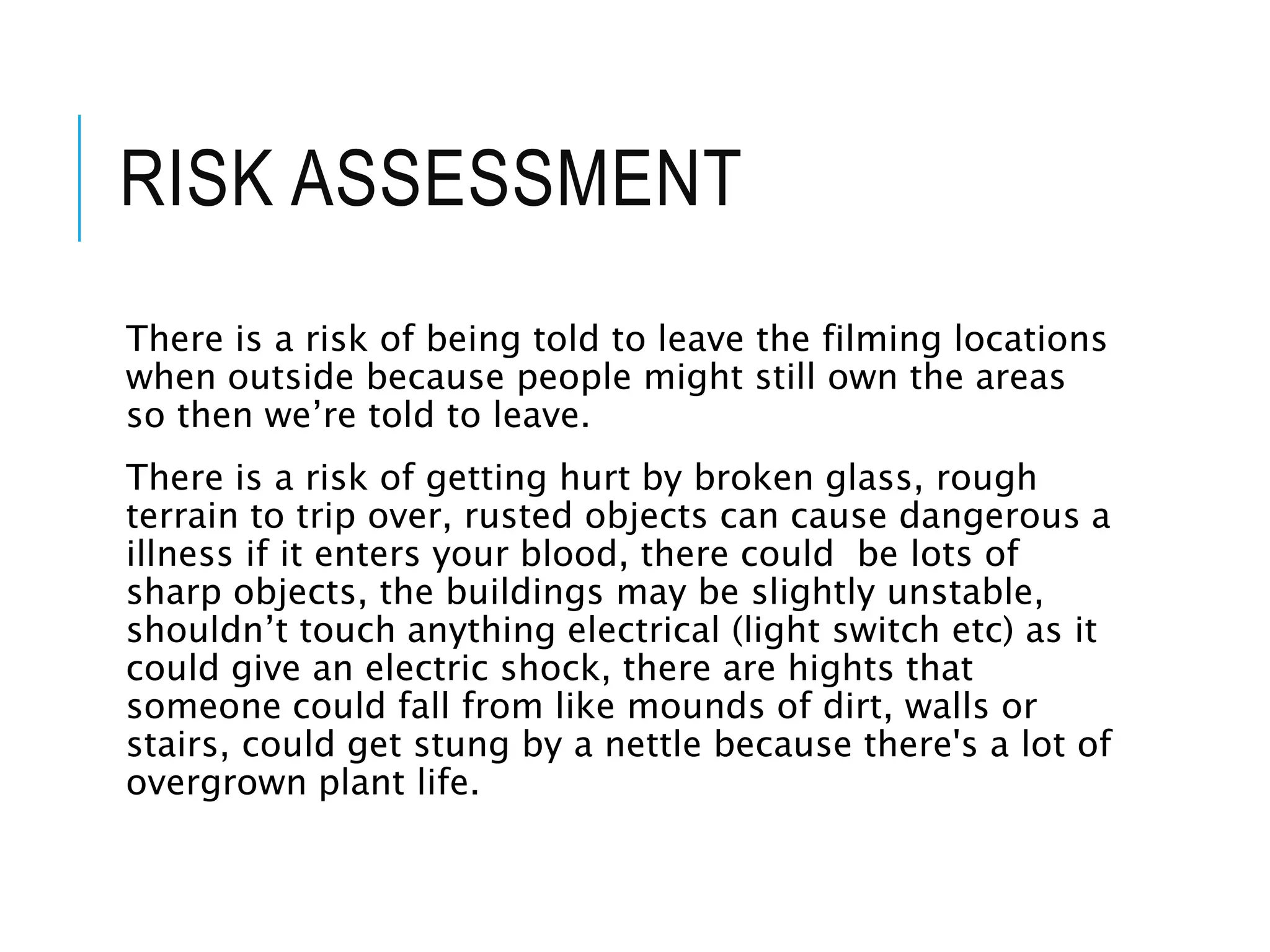 RISK ASSESSMENT
There is a risk of being told to leave the filming locations
when outside because people might still own the areas
so then we’re told to leave.
There is a risk of getting hurt by broken glass, rough
terrain to trip over, rusted objects can cause dangerous a
illness if it enters your blood, there could be lots of
sharp objects, the buildings may be slightly unstable,
shouldn’t touch anything electrical (light switch etc) as it
could give an electric shock, there are hights that
someone could fall from like mounds of dirt, walls or
stairs, could get stung by a nettle because there's a lot of
overgrown plant life.
 