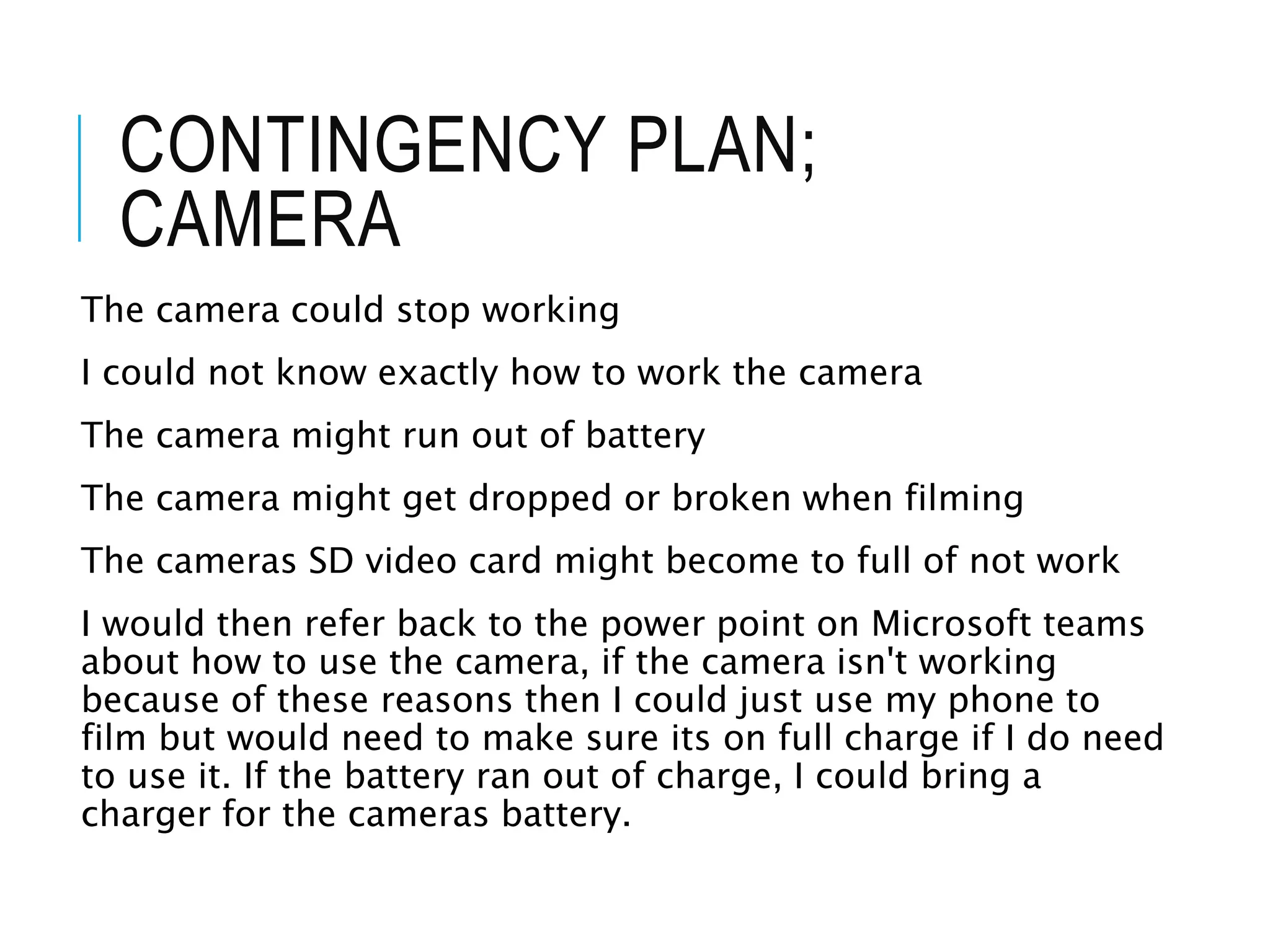 CONTINGENCY PLAN;
CAMERA
The camera could stop working
I could not know exactly how to work the camera
The camera might run out of battery
The camera might get dropped or broken when filming
The cameras SD video card might become to full of not work
I would then refer back to the power point on Microsoft teams
about how to use the camera, if the camera isn't working
because of these reasons then I could just use my phone to
film but would need to make sure its on full charge if I do need
to use it. If the battery ran out of charge, I could bring a
charger for the cameras battery.
 
