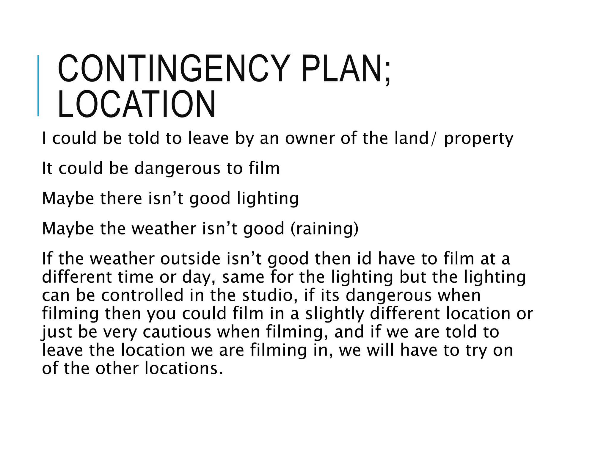 CONTINGENCY PLAN;
LOCATION
I could be told to leave by an owner of the land/ property
It could be dangerous to film
Maybe there isn’t good lighting
Maybe the weather isn’t good (raining)
If the weather outside isn’t good then id have to film at a
different time or day, same for the lighting but the lighting
can be controlled in the studio, if its dangerous when
filming then you could film in a slightly different location or
just be very cautious when filming, and if we are told to
leave the location we are filming in, we will have to try on
of the other locations.
 