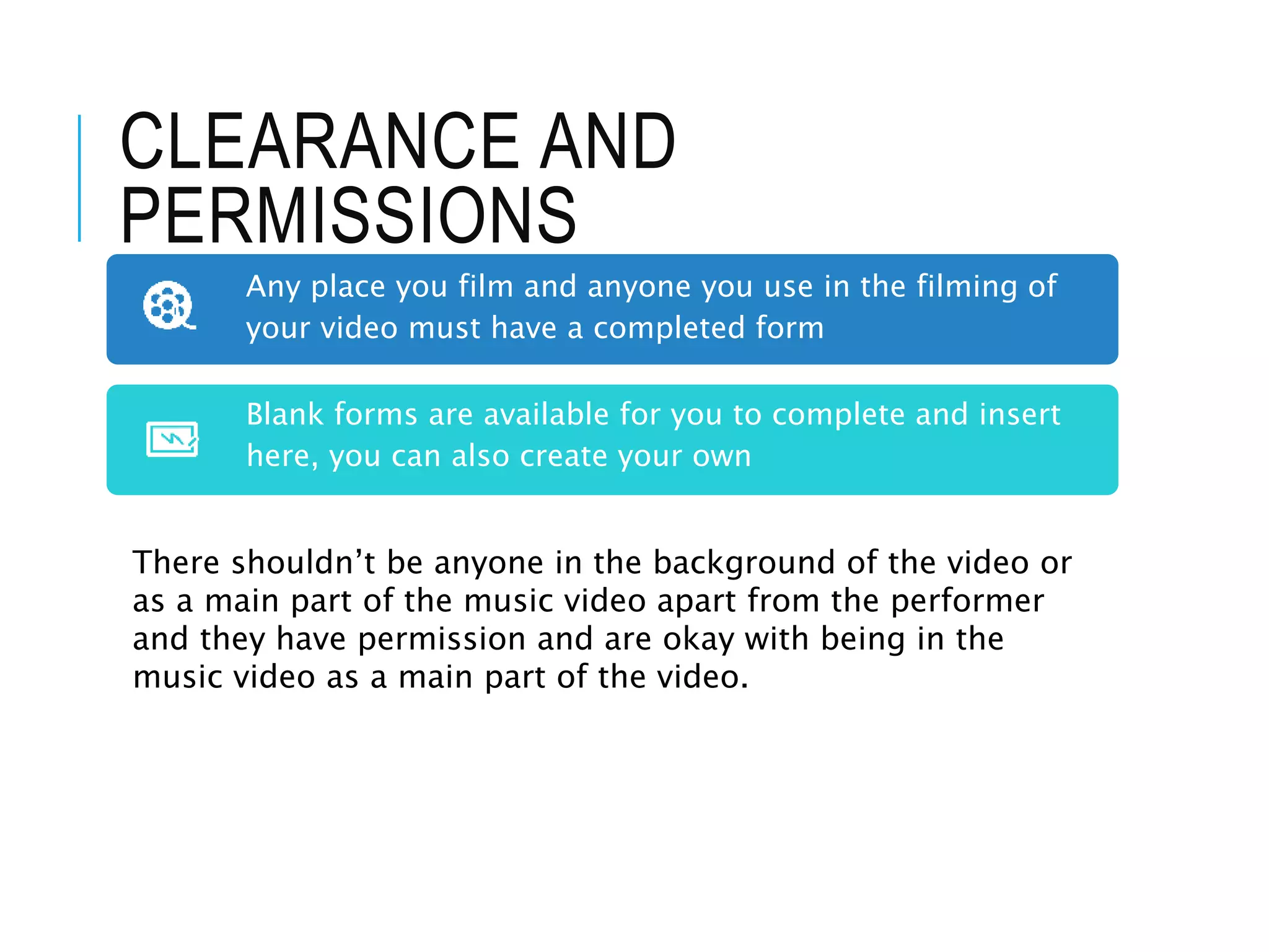 CLEARANCE AND
PERMISSIONS
Any place you film and anyone you use in the filming of
your video must have a completed form
Blank forms are available for you to complete and insert
here, you can also create your own
There shouldn’t be anyone in the background of the video or
as a main part of the music video apart from the performer
and they have permission and are okay with being in the
music video as a main part of the video.
 