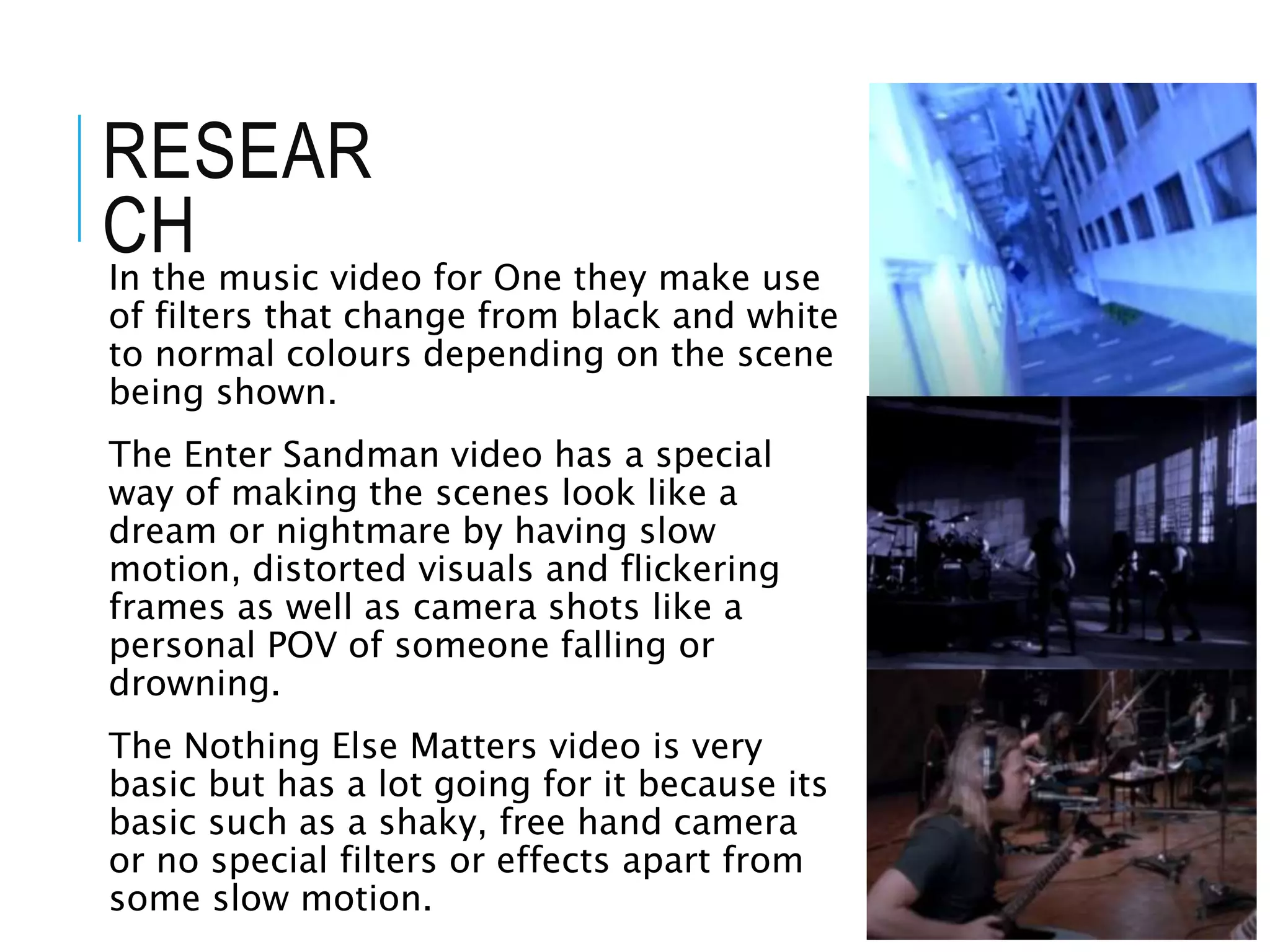RESEAR
CH
In the music video for One they make use
of filters that change from black and white
to normal colours depending on the scene
being shown.
The Enter Sandman video has a special
way of making the scenes look like a
dream or nightmare by having slow
motion, distorted visuals and flickering
frames as well as camera shots like a
personal POV of someone falling or
drowning.
The Nothing Else Matters video is very
basic but has a lot going for it because its
basic such as a shaky, free hand camera
or no special filters or effects apart from
some slow motion.
 
